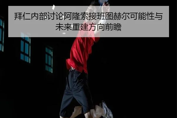 拜仁内部讨论阿隆索接班图赫尔可能性与未来重建方向前瞻
