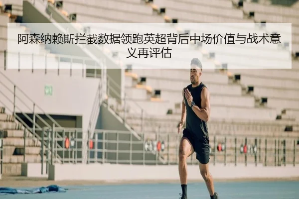 阿森纳赖斯拦截数据领跑英超背后中场价值与战术意义再评估