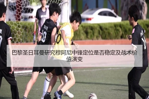 巴黎圣日耳曼研究穆阿尼中锋定位是否稳定及战术价值演变